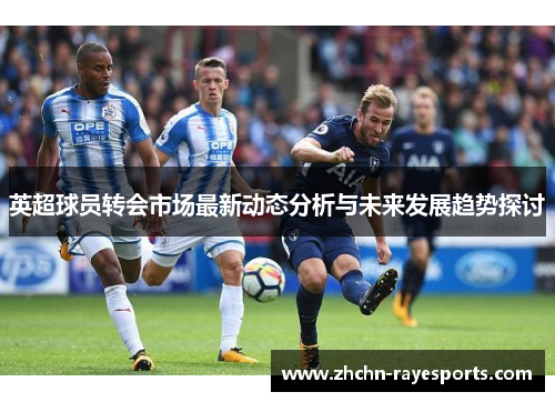 英超球员转会市场最新动态分析与未来发展趋势探讨 英超球员转会市场最新动态分析与未来发展趋势探讨