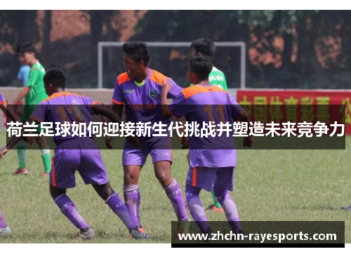 荷兰足球如何迎接新生代挑战并塑造未来竞争力