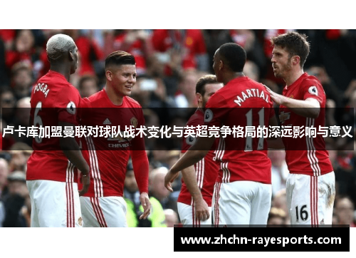 卢卡库加盟曼联对球队战术变化与英超竞争格局的深远影响与意义 卢卡库加盟曼联对球队战术变化与英超竞争格局的深远影响与意义