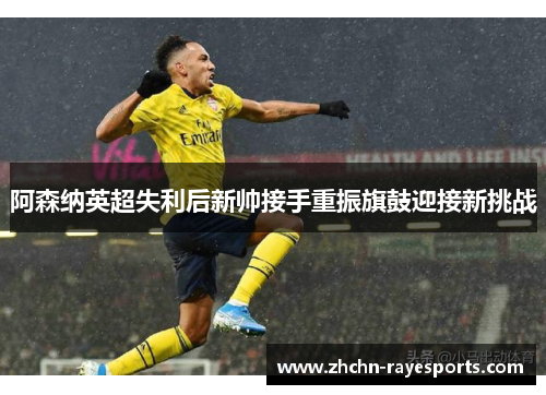 阿森纳英超失利后新帅接手重振旗鼓迎接新挑战 阿森纳英超失利后新帅接手重振旗鼓迎接新挑战