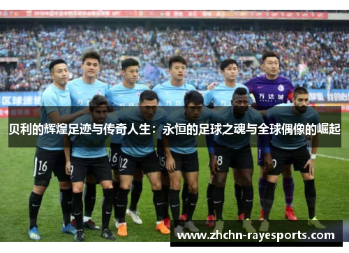 贝利的辉煌足迹与传奇人生：永恒的足球之魂与全球偶像的崛起
