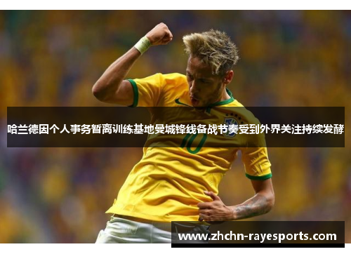 哈兰德因个人事务暂离训练基地曼城锋线备战节奏受到外界关注持续发酵