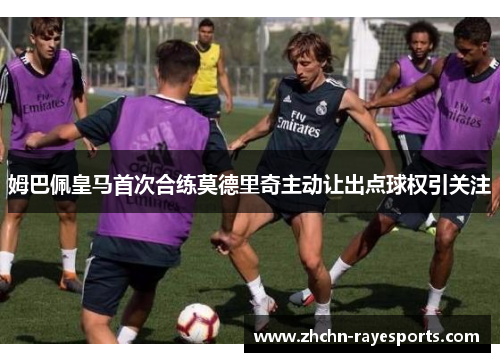 姆巴佩皇马首次合练莫德里奇主动让出点球权引关注