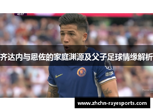 齐达内与恩佐的家庭渊源及父子足球情缘解析 齐达内与恩佐的家庭渊源及父子足球情缘解析